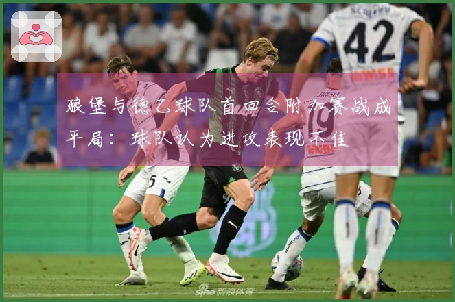 狼堡与德乙球队首回合附加赛战成平局：球队认为进攻表现不佳