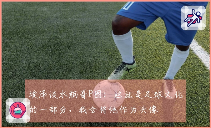 埃泽谈水瓶哥P图：这就是足球文化的一部分，我会将他作为头像