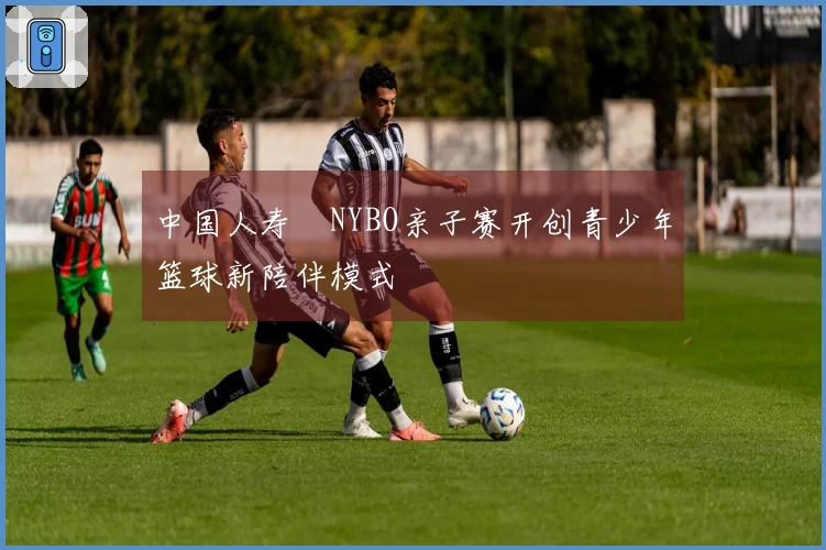 中国人寿・NYBO亲子赛开创青少年篮球新陪伴模式
