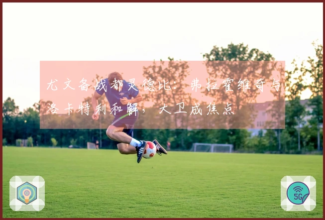 尤文备战都灵德比：弗拉霍维奇与洛卡特利和解，大卫成焦点